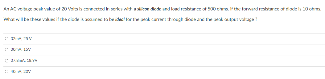 An AC voltage peak value of 20 Volts is connected in series with a silicon diode and load resistance of 500 ohms. if the forward resistance of diode is 10 ohms.
What will be these values if the diode is assumed to be ideal for the peak current through diode and the peak output voltage ?
O 32mA, 25 V
O 30mA, 15V
O 37.8mA, 18.9V
O 40mA, 20V
