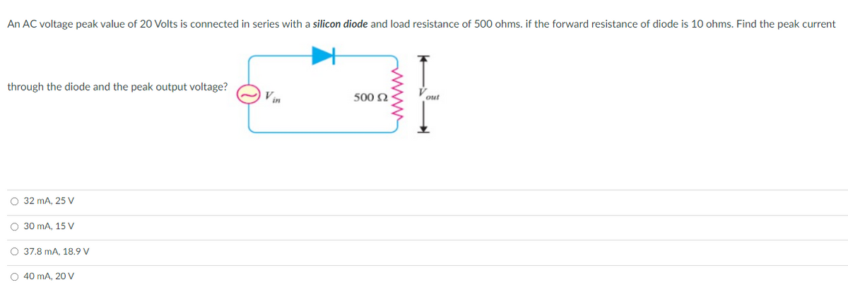 An AC voltage peak value of 20 Volts is connected in series with a silicon diode and load resistance of 500 ohms. if the forward resistance of diode is 10 ohms. Find the peak current
through the diode and the peak output voltage?
Vin
500 2
out
O 32 mA, 25 V
O 30 mA, 15 V
O 37.8 mA, 18.9 V
O 40 mA, 20 V
