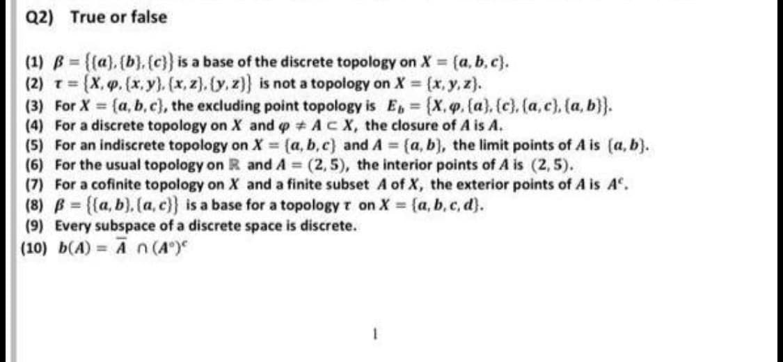 Q2) True or false
(1) B = {(a), (b}, {c}} is a base of the discrete topology on X = (a, b. c).
(2) T (X,q.(x,y}). (x, z). (y. z)} is not a topology on X = (x, y, z).
(3) For X = (a, b,c), the excluding point topology is E, = {X, p. (a), (c), (a, c), (a, b}}.
(4) For a discrete topology on X and p AcX, the closure of A is A.
(5) For an indiscrete topology on X (a, b,c) and A {a, b), the limit points of A is (a, b).
(6) For the usual topology on R and A (2,5), the interior points of A is (2, 5).
(7) For a cofinite topology on X and a finite subset A of X, the exterior points of A is A°.
(8) B = {{a, b), (a, c}} is a base for a topology t on X = {a, b, c, d).
(9) Every subspace of a discrete space is discrete.
%3!
!!
%3D
(10) b(A) = An (A°)
