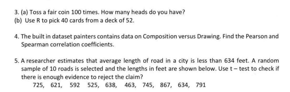 3. (a) Toss a fair coin 100 times. How many heads do you have?
(b) Use R to pick 40 cards from a deck of 52.
4. The built in dataset painters contains data on Composition versus Drawing. Find the Pearson and
Spearman correlation coefficients.
5. A researcher estimates that average length of road in a city is less than 634 feet. A random
sample of 10 roads is selected and the lengths in feet are shown below. Use t- test to check if
there is enough evidence to reject the claim?
725, 621, 592 525, 638,
463, 745, 867, 634, 791
