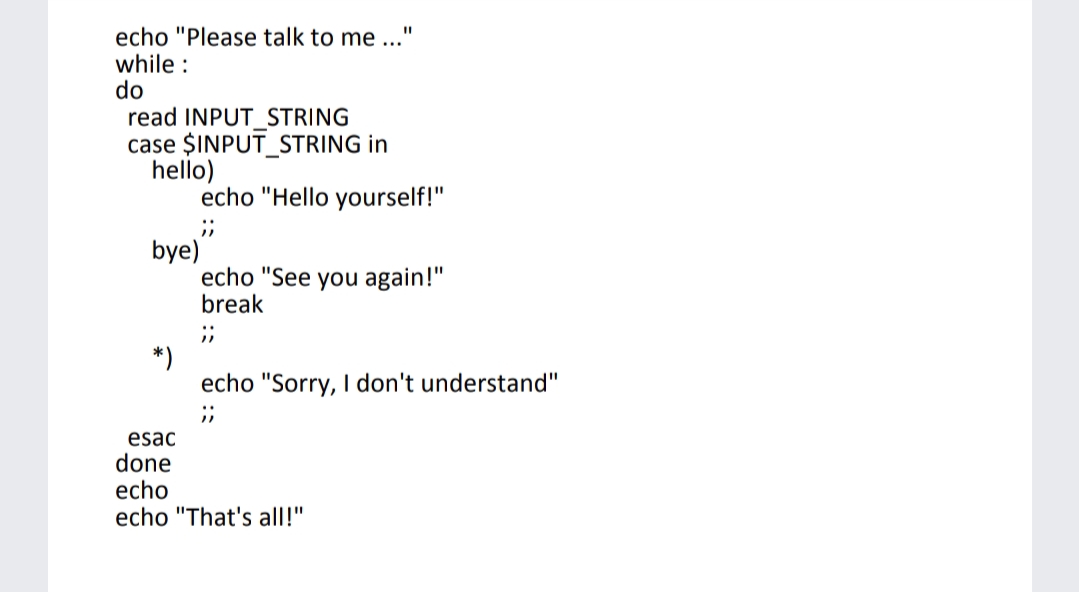 echo "Please talk to me ..."
while :
do
read INPUT_STRING
case $INPUT_STRING in
hello)
echo "Hello yourself!"
bye)
echo "See you again!"
break
;;
*)
echo "Sorry, I don't understand"
;;
esac
do
echo
echo "That's all!"
