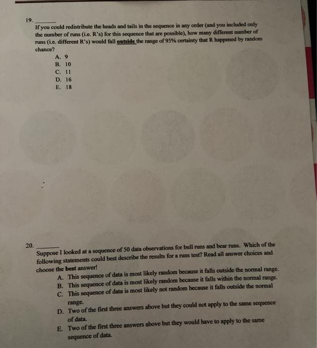 19.
If you could redistribute the heads and tails in the sequence in any order (and you included only
the number of runs (i.e. R's) for this sequence that are possible), how many different number of
runs (i.e. different R's) would fall outside the range of 95% certainty that R happened by random
chance?
A. 9
В. 10
С. 11
D. 16
E. 18
20.
Suppose I looked at a sequence of 50 data observations for bull runs and bear runs. Which of the
following statements could best describe the results for a runs test? Read all answer choices and
choose the best answer!
A. This sequence of data is most likely random because it falls outside the normal range.
B. This sequence of data is most likely random because it falls within the normal range.
C. This sequence of data is most likely not random because it falls outside the normal
range.
D. Two of the first three answers above but they could not apply to the same sequence
of data.
E. Two of the first three answers above but they would have to apply to the same
sequence of data.
