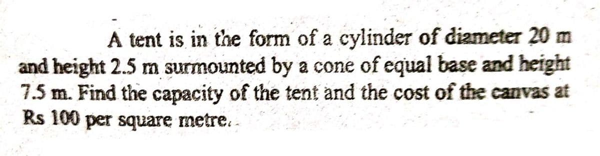 A tent is in the form of a cylinder of diameter 20 m
and height 2.5 m surmounted by a cone of equal base and height
7.5 m. Find the capacity of the tent and the cost of the canvas at
Rs 100 per square metre..
