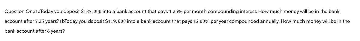 Question One1aToday you deposit $137,000 into a bank account that pays 1.25% per month compounding interest. How much money will be in the bank
account after 7.25 years?1bToday you deposit $119,000 into a bank account that pays 12.00% per year compounded annually. How much money will be in the
bank account after 6 years?