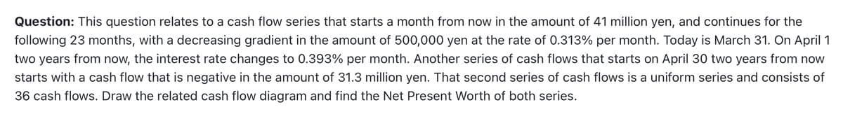 Question: This question relates to a cash flow series that starts a month from now in the amount of 41 million yen, and continues for the
following 23 months, with a decreasing gradient in the amount of 500,000 yen at the rate of 0.313% per month. Today is March 31. On April 1
two years from now, the interest rate changes to 0.393% per month. Another series of cash flows that starts on April 30 two years from now
starts with a cash flow that is negative in the amount of 31.3 million yen. That second series of cash flows is a uniform series and consists of
36 cash flows. Draw the related cash flow diagram and find the Net Present Worth of both series.