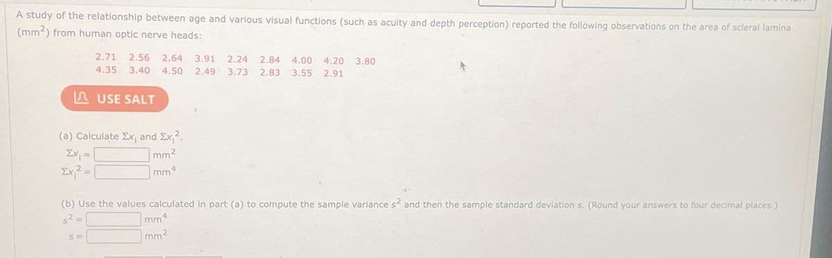 A study of the relationship between age and various visual functions (such as acuity and depth perception) reported the following observations on the area of scleral lamina
(mm2) from human optic nerve heads:
2.71 2.56 2.64 3.91 2.24 2.84 4.00 4.20 3.80
4.35 3.40 4.50 2.49 3.73 2.83 3.55 2.91
LAUSE SALT
(a) Calculate Ex, and Ex₁².
mm²
Σχιζ = |
(b) Use the values calculated in part (a) to compute the sample variance s² and then the sample standard deviation s. (Round your answers to four decimal places.)
s² =
mm4
mm²
S=
4
mm