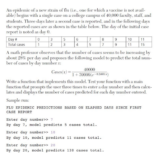 An epidemic of a new strain of flu (i.e., one for which a vaccine is not avail-
able) begins with a single case on a college campus of 40,000 faculty, staff, and
students. Three days later a second case is reported, and in the following days
the reported cases are as shown in the table below. The day of the initial case
report is noted as day 0.
Day #
3
7
8
10
11
Total cases
1
2
3
4
5
7
9
11
15
A math professor observes that the number of cases seems to be increasing by
about 28% per day and proposes the following model to predict the total num-
ber of cases by day number x:
40000
Cases(x):
1+39999(e-02465ıx)
Write a function that implements this model. Test your function with a main
function that prompts the user three times to enter a day number and then calecu-
lates and displays the number of cases predicted for each day number entered.
Sample run:
FLU EPIDEMIC PREDICTIONS BASED ON ELAPSED DAYS SINCE FIRST
CASE REPORT
Enter day number>> 7
By day 7, model predicts 5 cases total.
Enter day number>> 10
By day 10, model predicts 11 cases total.
Enter day number>> 20
By day 20, model predicts 138 cases total.
