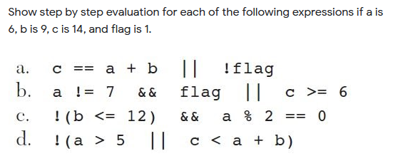 Show step by step evaluation for each of the following expressions if a is
6, b is 9, c is 14, and flag is 1.
|| !flag
flag || c >= 6
а.
a + b
==
b.
a != 7
& &
! (b <= 12)
d.
с.
& &
a % 2
== 0
!(a > 5
||
с <а +b)
