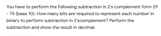 You have to perform the following subtraction in 2's complement form 29
- 75 (base 10). How many bits are required to represent each number in
binary to perform subtraction in 2'scomplement? Perform the
subtraction and show the result in decimal.
