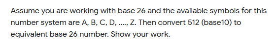 Assume you are working with base 26 and the available symbols for this
number system are A, B, C, D, . Z. Then convert 512 (base10) to
equivalent base 26 number. Show your work.
