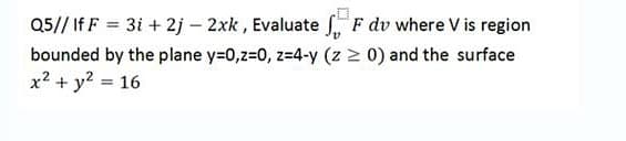 Q5// If F = 3i + 2j – 2xk , Evaluate , F dv where V is region
bounded by the plane y=0,z=0, z=4-y (z > 0) and the surface
x? + y? = 16
