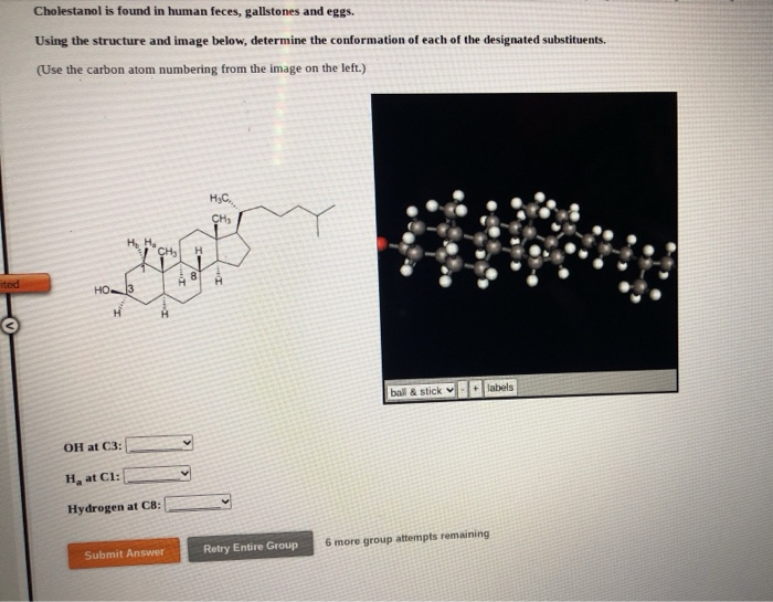 feces, gallston
3a pue
Using the structure and image below, determine the conformation of each of the designated substituents.
(Use the carbon atom numbering from the image on the left.)
HG.
HO3
bail & stick
labels
OH at C3:
H, at Cl:
Hydrogen at CB:
Submit Answer
Retry Entire Group
6 more group attempts remaining
