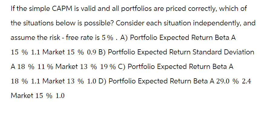 If the simple CAPM is valid and all portfolios are priced correctly, which of
the situations below is possible? Consider each situation independently, and
assume the risk - free rate is 5%. A) Portfolio Expected Return Beta A
15 % 1.1 Market 15 % 0.9 B) Portfolio Expected Return Standard Deviation
A 18 % 11 % Market 13 % 19 % C) Portfolio Expected Return Beta A
18 % 1.1 Market 13 % 1.0 D) Portfolio Expected Return Beta A 29.0 % 2.4
Market 15 % 1.0