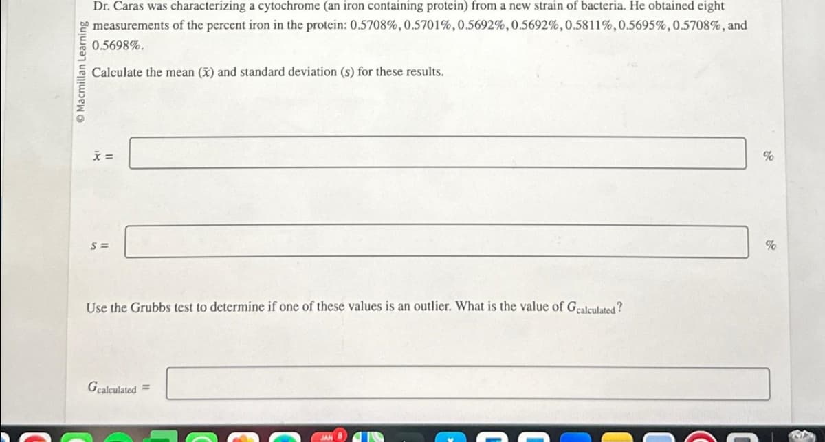 Macmillan Learning
Dr. Caras was characterizing a cytochrome (an iron containing protein) from a new strain of bacteria. He obtained eight
measurements of the percent iron in the protein: 0.5708%, 0.5701%, 0.5692%, 0.5692%, 0.5811%, 0.5695%, 0.5708%, and
0.5698%.
Calculate the mean (x) and standard deviation (s) for these results.
x =
S=
Use the Grubbs test to determine if one of these values is an outlier. What is the value of Gcalculated?
Gcalculated =
%
%