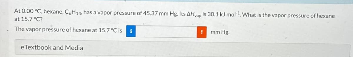 At 0.00 °C, hexane, C6H14, has a vapor pressure of 45.37 mm Hg. Its AHvap is 30.1 kJ mol-¹. What is the vapor pressure of hexane
at 15.7 °C?
The vapor pressure of hexane at 15.7 °C is
i
eTextbook and Media
!
mm Hg.