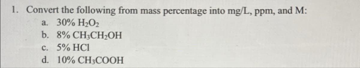 1. Convert the following from mass percentage into mg/L, ppm, and M:
a. 30% H₂O2
b. 8% CH3CH₂OH
c. 5% HC1
d. 10% CH3COOH