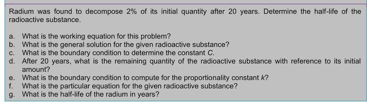 Radium was found to decompose 2% of its initial quantity after 20 years. Determine the half-life of the
radioactive substance.
a. What is the working equation for this problem?
b. What is the general solution for the given radioactive substance?
C. What is the boundary condition to determine the constant C.
d.
After 20 years, what is the remaining quantity of the radioactive substance with reference to its initial
amount?
e. What is the boundary condition to compute for the proportionality constant k?
f. What is the particular equation for the given radioactive substance?
g. What is the half-life of the radium in years?