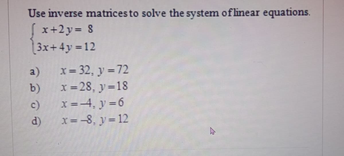 Use inverse matrices to solve the system of linear equations.
x+2y= 8
[3x+4y% D12
x = 32, y = 72
x = 28, y=18
x =-4, y 6
x = -8, y = 12
a)
b)
c)
d)
