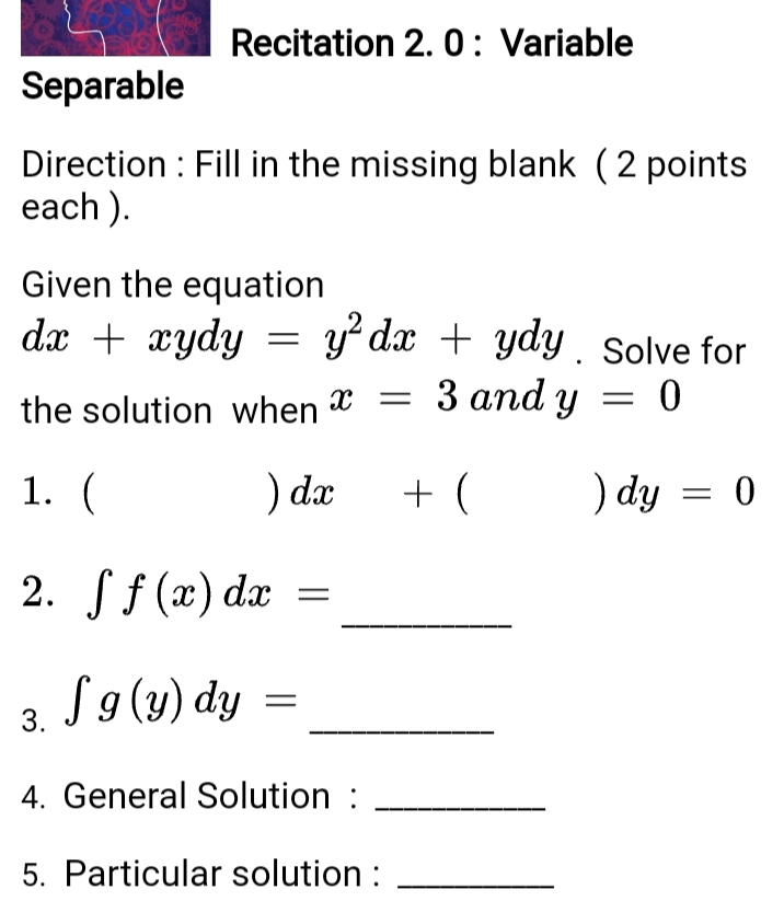 Recitation 2. 0: Variable
Separable
Direction : Fill in the missing blank (2 points
each ).
Given the equation
y? dx + ydy . Solve for
3 аnd y 3D 0
dx + xydy
x =
||
the solution when X
1. (
) dæ
) dy = 0
2. f f (x) dx
S9(y) dy
3.
4. General Solution :
5. Particular solution :
