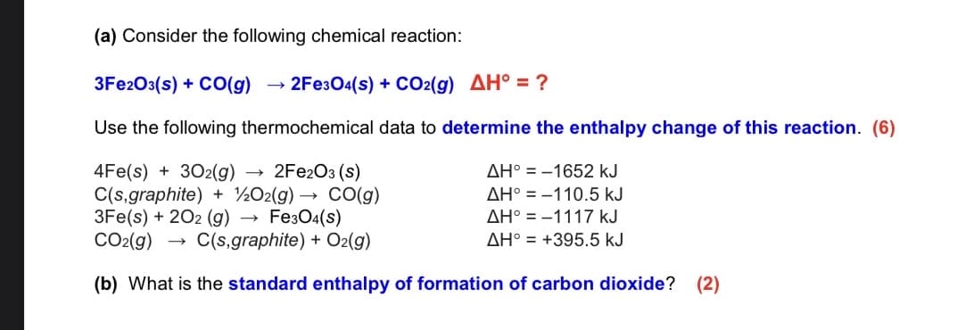 (a) Consider the following chemical reaction:
3FE203(s) + CO(g)
→ 2Fe304(s) + CO2(g) AH° = ?
Use the following thermochemical data to determine the enthalpy change of this reaction. (6)
2FE2O3 (s)
AH° = -1652 kJ
4Fe(s) + 302(g)
C(s,graphite) + ½O2(g) → CO(g)
3Fe(s) + 202 (g) →
CO2(g)
AH° = -110.5 kJ
Fe304(s)
C(s,graphite) + O2(g)
AH° = -1117 kJ
AH° = +395.5 kJ
(b) What is the standard enthalpy of formation of carbon dioxide?
(2)
