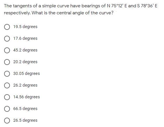 The tangents of a simple curve have bearings of N 75 12' E and S 78°36' E
respectively. What is the central angle of the curve?
19.5 degrees
17.6 degrees
45.2 degrees
20.2 degrees
O 30.05 degrees
O 26.2 degrees
O 14.56 degrees
O 66.5 degrees
O 26.5 degrees
