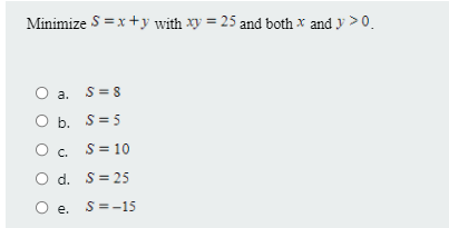 Minimize S =x+y with Xy = 25 and both x and y >0.
O a. S= 8
b. S=5
cc. S= 10
O d. S= 25
O e. S=-15
е.
