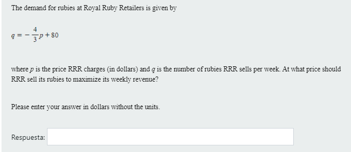 The demand for rubies at Royal Ruby Retailers is given by
'씹+ s0
where p is the price RRR charges (in dollars) and q is the number of rubies RRR sells per week. At what price should
RRR sell its rubies to maximize its weekly revenue?
Please enter your answer in dollars without the units.
Respuesta:
