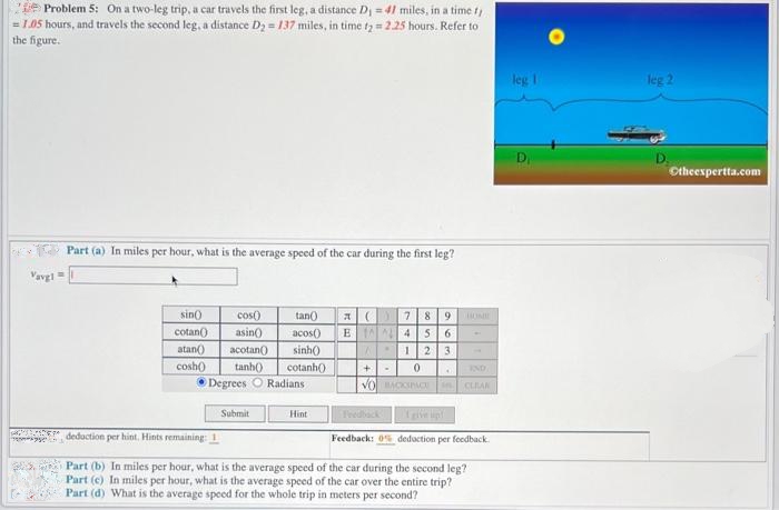 Problem 5: On a two-leg trip, a car travels the first leg, a distance D₁ = 41 miles, in a time t,
= 1.05 hours, and travels the second leg, a distance D₂ = 137 miles, in time t2 = 2.25 hours. Refer to
the figure.
Vavg1=
SE
Part (a) In miles per hour, what is the average speed of the car during the first leg?
sin()
cos()
cotan()
asin()
atan() acotan()
cosh()
tan()
acos()
sinh()
tanh() cotanh()
Degrees O Radians
Submit
Hint
(C) 7 8 9
6
B 145
A.
1 2 3
+ - 0
VO BACKSPACE CLEAN
IND
.
I give up!
Feedback: 0% deduction per feedback.
deduction per hint. Hints remaining: 1
Part (b) In miles per hour, what is the average speed of the car during the second leg?
Part (c) In miles per hour, what is the average speed of the car over the entire trip?
Part (d) What is the average speed for the whole trip in meters per second?
leg 1
leg 2
Ⓒtheexpertta.com