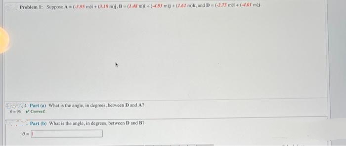 Problem 1: Suppose A=(-3.95 m)i + (3.18 m)j, B=(1.48 m)i + (-4.83 m)j + (2.62 m)k, and D= (-2.75 m)i + (-4.01 m).
Part (a) What is the angle, in degrees, between D and A7
0-96 Correct!
Part (b) What is the angle, in degrees, between D and B7
0-1