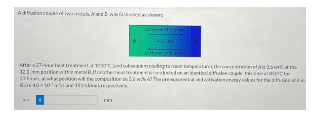 A diffusion couple of two metals, A and B, was fashioned as shown:
X=
A
mm
Diffusion of A atoms
A-B alloy
After a 27-hour heat treatment at 1010°C (and subsequent cooling to room temperature), the concentration of A is 3.6 wt% at the
12.2-mm position within metal B. If another heat treatment is conducted on an identical diffusion couple, this time at 850°C for
27 hours, at what position will the composition be 3.6 wt% A? The preexponential and activation energy values for the diffusion of A in
Bare 4.0 x 105 m2/s and 151 kJ/mol, respectively.
Diffusion of Batons