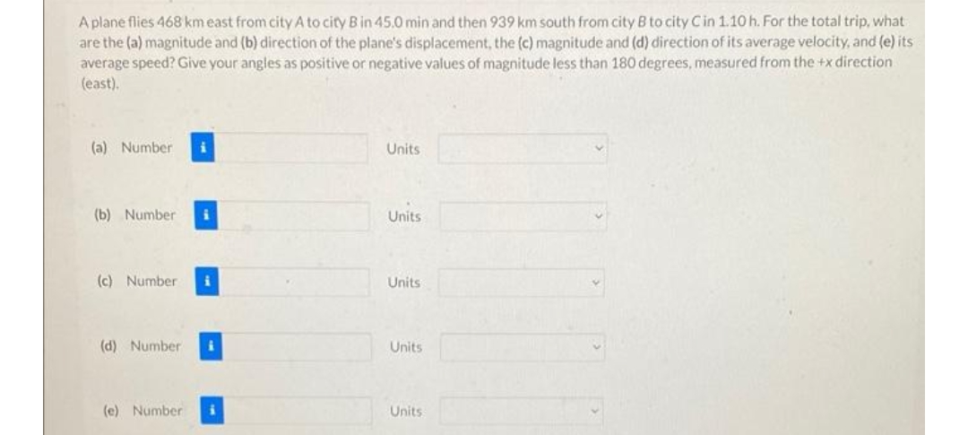 A plane flies 468 km east from city A to city B in 45.0 min and then 939 km south from city B to city C in 1.10 h. For the total trip, what
are the (a) magnitude and (b) direction of the plane's displacement, the (c) magnitude and (d) direction of its average velocity, and (e) its
average speed? Give your angles as positive or negative values of magnitude less than 180 degrees, measured from the +x direction
(east).
(a) Number i
(b) Number i
(c) Number
(d) Number
(e) Number
i
Units
Units
Units
Units
Units