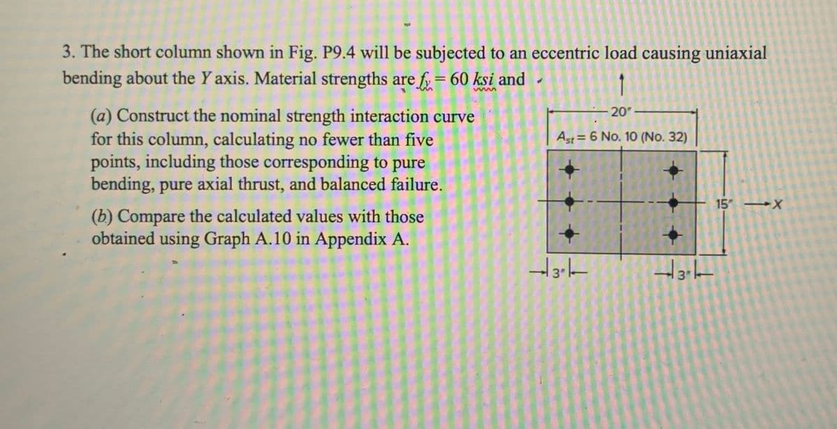 3. The short column shown in Fig. P9.4 will be subjected to an eccentric load causing uniaxial
bending about the Y axis. Material strengths are f = 60 ksi and
(a) Construct the nominal strength interaction curve
for this column, calculating no fewer than five
points, including those corresponding to pure
bending, pure axial thrust, and balanced failure.
(b) Compare the calculated values with those
obtained using Graph A.10 in Appendix A.
20"-
Ast 6 No. 10 (No. 32)
15" X
3k
137