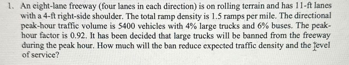 1. An eight-lane freeway (four lanes in each direction) is on rolling terrain and has 11-ft lanes
with a 4-ft right-side shoulder. The total ramp density is 1.5 ramps per mile. The directional
peak-hour traffic volume is 5400 vehicles with 4% large trucks and 6% buses. The peak-
hour factor is 0.92. It has been decided that large trucks will be banned from the freeway
during the peak hour. How much will the ban reduce expected traffic density and the [evel
of service?