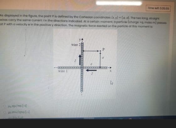 Time left 03555
As displayed in the figure, the point P is defined by the Cartesian coordinates (x y) = (a a), The two long straight
wires carry the same current /in the directions indicated. At a certain moment a particle (charge g mass m) passes
at P with a velocity v in the positive y direction. The magnetic force exerted on the particle at this moment is
wire
Wire 1
Hoqu/ma -1
