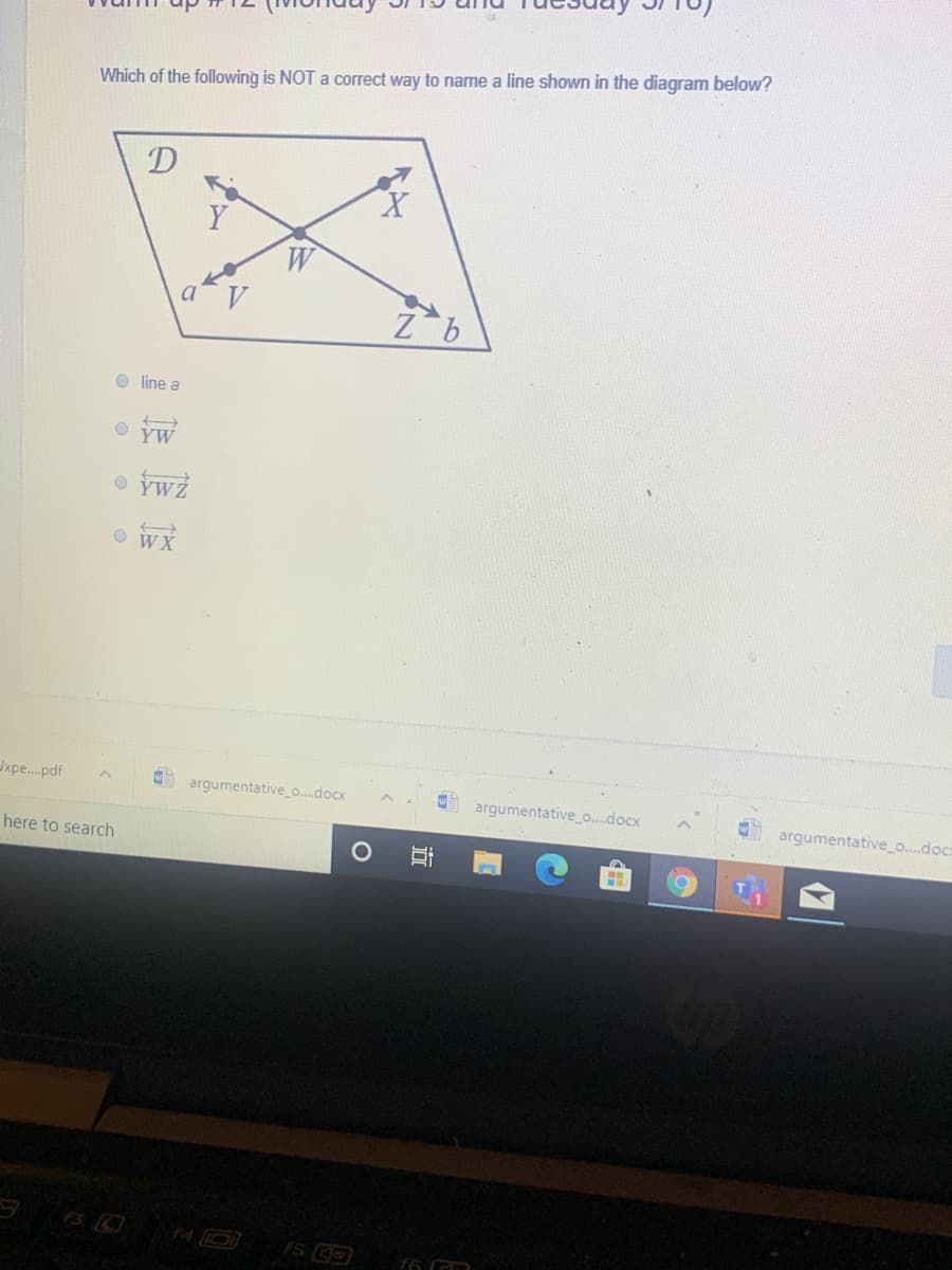 Which of the following is NOT a correct way to name a line shown in the diagram below?
D
X.
Y
W
O line a
O YW
O YwZ
O WX
xpe.pdf
argumentative_o.docx
argumentative_o..docx
argumentative o..doca
here to search
F5
