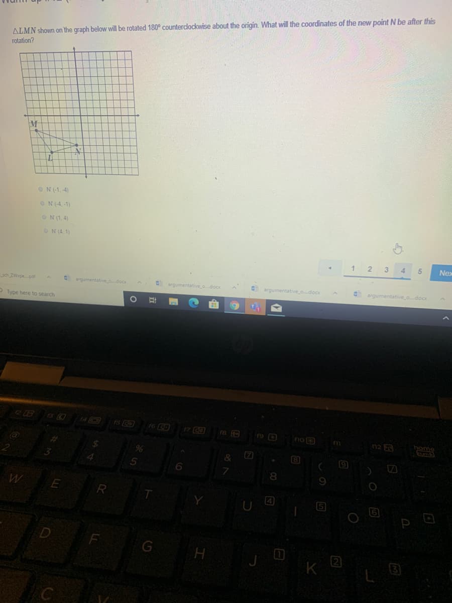 ALMN shown on the graph below will be rotated 180° counterdockwise about the origin. What will the coordinates of the new point N be after this
rotation?
ON(-1, -4)
ON (-4,-1)
ON (1,4)
ON (4, 1)
1 2 3
4 5
Nex
Oargumentative odocx
O argumentative o.docx
argumentative o.docx
argumentative odocx
O Type here to search
17 C3
n2
home
(7
&
4.
8.
R
T.
4
5
F
H
曲
