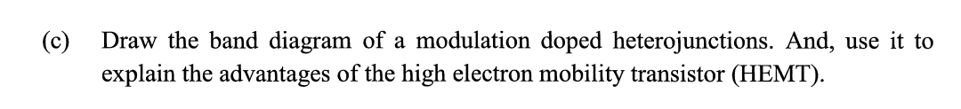 (c)
Draw the band diagram of a modulation doped heterojunctions. And, use it to
explain the advantages of the high electron mobility transistor (HEMT).
