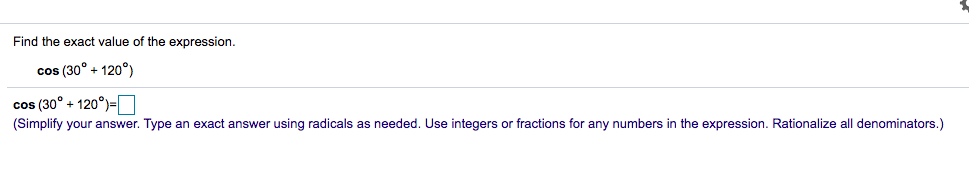 Find the exact value of the expression.
cos (30° + 120°)
cos (30° + 120°)=O
(Simplify your answer. Type an exact answer using radicals as needed. Use integers or fractions for any numbers in the expression. Rationalize all denominators.)
