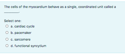 The cells of the myocardium behave as a single, coordinated unit called a
Select one:
O a. cardiac cycle
O b. pacemaker
O c. sarcomere
O d. functional syncytium

