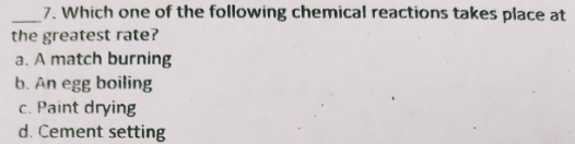 _7. Which one of the following chemical reactions takes place at
the greatest rate?
a. A match burning
b. An egg boiling
c. Paint drying
d. Cement setting
