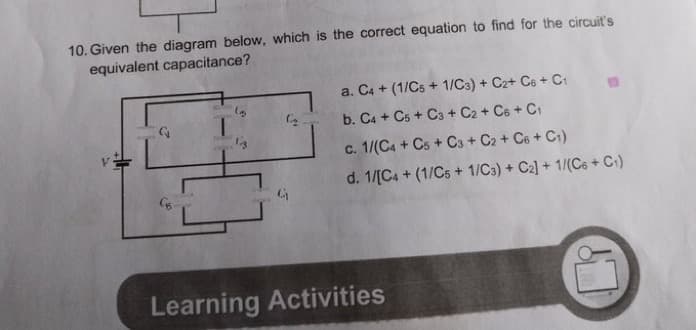 10. Given the diagram below, which is the correct equation to find for the circuit's
equivalent capacitance?
a. C4 + (1/Cs + 1/Ca) + C2+ Ce + C1
1.
b. C4 + Cs + C3 + C2 + Ce + C1
c. 1/(C4 + Cs + C3 + C2 + Ce + C1)
d. 1/[C4 + (1/Cs + 1/Ca) + C2] + 1/(Cs + C)
Learning Activities
