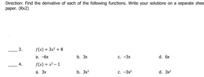 Direction: Find the derivative of each of the following functions. Write your solutions on a separate shee
paper. (Rx2)
3.
f(x) = 3x + 8
a. -6x
b. Зx
с. -3х
d. 6x
4.
f(x) = x³ - 1
а. Зх
b. Зx
C. -3x?
d. 3x?
