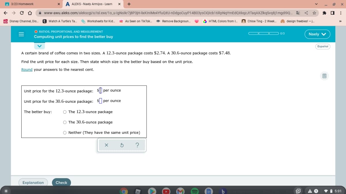 A 3/23 Homework
ALEKS - Naely Armijos - Learn
i www-awu.aleks.com/alekscgi/x/Isl.exe/1o_u-lgNslkr7j8P3jH-lixKInIMe4YfuQitU-nDdgoCuyP14B03ysCiQlcb16RpNqYrnEdQXkqzJtTaqAXZIkqSvq8j1mgd19Q.
Đ Disney Channel, Dis.
E Watch A Turtle's Ta.
O Worksheets for Kid.
A As Seen on TikTok.
Remove Backgroun.
O HTML Colors from I.
Chloe Ting - 2 Week. O design freebies! – .
>>
O RATIOS, PROPORTIONS, AND MEASUREMENT
Computing unit prices to find the better buy
OO D 0/3
Naely v
Español
A certain brand of coffee comes in two sizes. A 12.3-ounce package costs $2.74. A 30.6-ounce package costs $7.48.
Find the unit price for each size. Then state which size is the better buy based on the unit price.
Round your answers to the nearest cent.
Unit price for the 12.3-ounce package: $| per ounce
Unit price for the 30.6-ounce package: $ per ounce
The better buy:
O The 12.3-ounce package
O The 30.6-ounce package
O Neither (They have the same unit price)
Explanation
Check
A O
1 5:01
II
