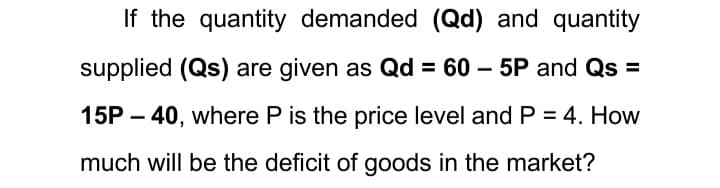 If the quantity demanded (Qd) and quantity
supplied (Qs) are given as Qd = 60 – 5P and Qs =
15P – 40, where P is the price level and P = 4. How
much will be the deficit of goods in the market?
