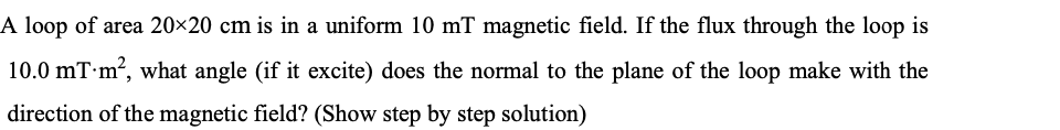 A loop of area 20×20 cm is in a uniform 10 mT magnetic field. If the flux through the loop is
10.0 mT m?, what angle (if it excite) does the normal to the plane of the loop make with the
direction of the magnetic field? (Show step by step solution)
