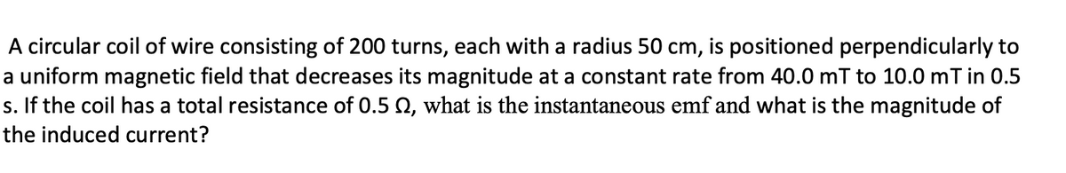 A circular coil of wire consisting of 200 turns, each with a radius 50 cm, is positioned perpendicularly to
a uniform magnetic field that decreases its magnitude at a constant rate from 40.0 mT to 10.0 mT in 0.5
s. If the coil has a total resistance of 0.5 Q, what is the instantaneous emf and what is the magnitude of
the induced current?
