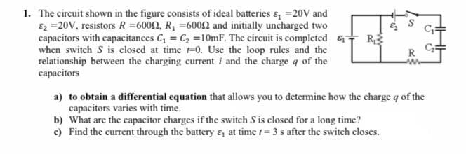 The circuit shown in the figure consists of ideal batteries &, =20V and
Ez =20V, resistors R =6002, R, =6002 and initially uncharged two
capacitors with capacitances C, = C2 =10mF. The circuit is completed R,
when switch S is closed at time t-0. Use the loop rules and the
relationship between the charging current i and the charge q of the
capacitors
R
a) to obtain a differential equation that allows you to determine how the charge q of the
capacitors varies with time.
b) What are the capacitor charges if the switch S is closed for a long time?
c) Find the current through the battery ɛ, at time t= 3 s after the switch closes.
