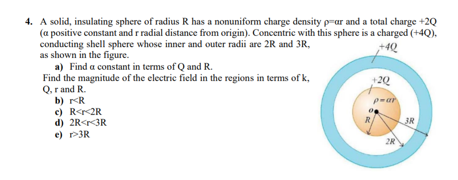 4. A solid, insulating sphere of radius R has a nonuniform charge density p=ar and a total charge +2Q
(a positive constant and r radial distance from origin). Concentric with this sphere is a charged (+4Q),
conducting shell sphere whose inner and outer radii are 2R and 3R,
as shown in the figure.
a) Find a constant in terms of Q and R.
Find the magnitude of the electric field in the regions in terms of k,
Q, r and R.
+4Q
+2Q
p=ar
b) r<R
c) R<r<2R
d) 2R<r<3R
е) г>3R
R
3R
2R
