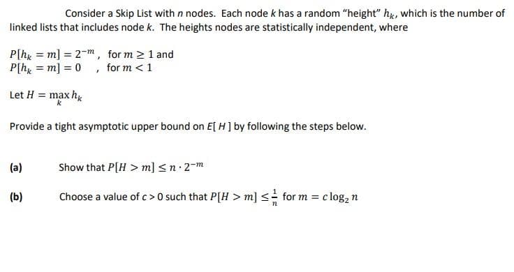 Consider a Skip List with n nodes. Each node k has a random "height" hg, which is the number of
linked lists that includes node k. The heights nodes are statistically independent, where
P[hx = m] = 2-m, for m 2 1 and
P[h = m] = 0 , for m <1
%3D
Let H = max hy
k
Provide a tight asymptotic upper bound on E[ H] by following the steps below.
(a)
Show that P[H > m] <n 2-m
(b)
Choose a value of c>0 such that P[H > m] <= for m = c log, n
