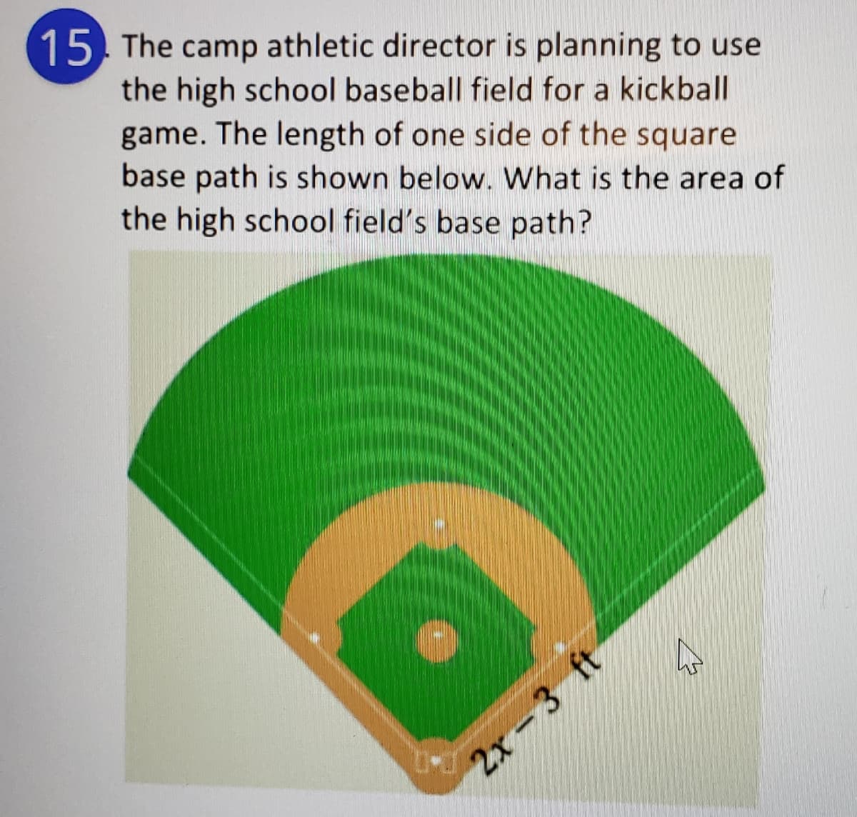 15. The camp athletic director is planning to use
the high school baseball field for a kickball
game. The length of one side of the square
base path is shown below. What is the area of
the high school field's base path?
2х - 3 ft
